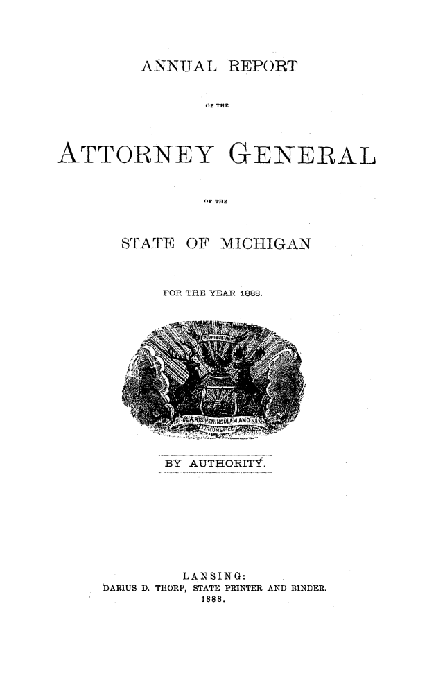 handle is hein.sag/sagmi0136 and id is 1 raw text is: ANNUAL REPORT
OA THE
ATTORNEY GENERAL
OF THE

SrT1 ATE

OF MICHIGAN

FOR THE YEAR 1888.

BY AUTHORITY.

LANSING:
DARIUS D. THORP, STATE PRINTER AND BINDER.
1888.


