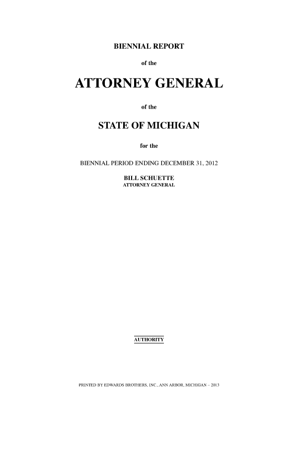 handle is hein.sag/sagmi0138 and id is 1 raw text is: BIENNIAL REPORT
of the
ATTORNEY GENERAL
of the
STATE OF MICHIGAN
for the
BIENNIAL PERIOD ENDING DECEMBER 31, 2012

BILL SCHUETTE
ATTORNEY GENERAL
AUTHORITY

PRINTED BY EDWARDS BROTHERS- INC. ANN ARBOR- MICHIGAN 2013


