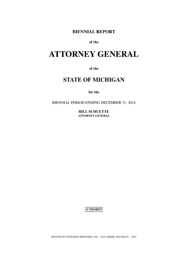 handle is hein.sag/sagmi0140 and id is 1 raw text is: 






         BIENNIAL  REPORT

                of the


ATTORNEY GENERAL


                of the


      STATE   OF MICHIGAN


                for the


 BIENNIAL PERIOD ENDING DECEMBER 31, 2014


BILL SCHUETTE
ATTORNEY GENERAL
























   AUTHORITY


PRINTED BY EDWARDS BROTHERS, INC., ANN ARBOR, MICHIGAN - 2015


