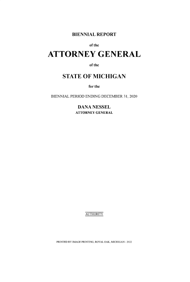 handle is hein.sag/sagmi0150 and id is 1 raw text is: BIENNIAL REPORT

of the
ATTORNEY GENERAL
of the
STATE OF MICHIGAN
for the
BIENNIAL PERIOD ENDING DECEMBER 31, 2020
DANA NESSEL
ATTORNEY GENERAL
AUTHORITY

PRINTED BY IMAGE PRINTING, ROYAL OAK, MICHIGAN - 2022


