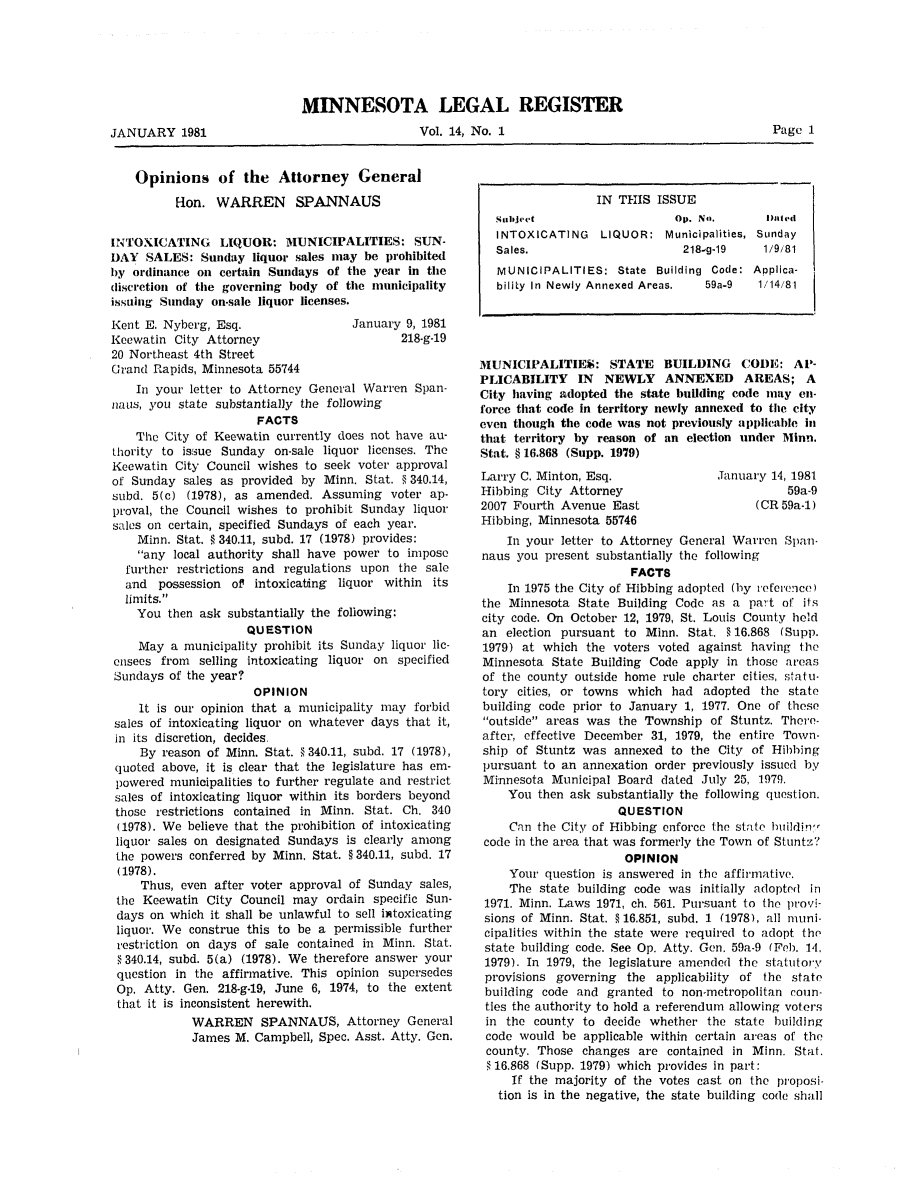 handle is hein.sag/sagmn0018 and id is 1 raw text is: JANUARY 1981

MINNESOTA LEGAL REGISTER
Vol. 14, No. 1

Opinions of the Attorney General
-on. WARREN      SPANNAUS
IN'TOXICATING LIQUOR: MUNICIPALITIES: SUN-
DAY SALES: Sunday liquor sales may be prohibited
by ordinance on certain Sundays of the year in the
discretion of the governing body of the municipality
issuing Sunday on-sale liquor licenses.

Kent E. Nyberg, Esq.
Keewatin City Attorney
20 Northeast 4th Street
Grand Rapids, Minnesota 55744

January 9, 1981
218-g-19

In your letter to Attorney General Warren Span-
naus, you state substantially the following
FACTS
The City of Keewatin currently does not have au-
thority to issue Sunday on-sale liquor licenses. The
Keewatin City Council wishes to seek voter approval
of Sunday sales as provided by Minn. Stat. § 340.14,
subd. 5(c) (1978), as amended. Assuming voter ap-
proval, the Council wishes to prohibit Sunday liquor
sales on certain, specified Sundays of each year.
Minn. Stat. § 340.11, subd. 17 (1978) provides:
any local authority shall have power to impose
further restrictions and regulations upon the sale
and possession of intoxicating liquor within its
limits.
You then ask substantially the following:
QUESTION
May a municipality prohibit its Sunday liquor lic-
ensees from selling intoxicating liquor on specified
Sundays of the year?
OPINION
It is our opinion that a municipality may forbid
sales of intoxicating liquor on whatever days that it,
in its discretion, decides.
By reason of Minn. Stat. § 340.11, subd. 17 (1978),
quoted above, it is clear that the legislature has em-
powered municipalities to further regulate and restrict
sales of intoxicating liquor within its borders beyond
those restrictions contained in Minn. Stat. Ch. 340
(1978). We believe that the prohibition of intoxicating
liquor sales on designated Sundays is clearly among
the powers conferred by Minn. Stat. § 340.11, subd. 17
(1978).
Thus, even after voter approval of Sunday sales,
the Keewatin City Council may ordain specific Sun-
days on which it shall be unlawful to sell intoxicating
liquor. We construe this to be a permissible further
restriction on days of sale contained in Minn. Stat.
§ 340.14, subd. 5(a) (1978). We therefore answer your
question in the affirmative. This opinion supersedes
Op. Atty. Gen. 218-g-19, June 6, 1974, to the extent
that it is inconsistent herewith.
WARREN SPANNAUS, Attorney General
James M. Campbell, Spec. Asst. Atty. Gen.

IN THIS ISSUE
Subliject                   Op. No.       Dnted
INTOXICATING LIQUOR: Municipalities, Sunday
Sales.                       218-g-19    1/9/81
MUNICIPALITIES: State Building Code: Applica-
biliLy In Newly Annexed Areas.  59a-9   1/14/81
MUNICIPALITIES: STATE BUILDING CODE: AP-
PLICABILITY IN NEWLY ANNEXED AREAS; A
City having adopted the state building code may en-
force that code in territory newly annexed to the city
even though the code was not previously applicable in
that territory by reason of an election under Minin.
Stat. § 16.868 (Supp. 1979)

Larry C. Minton, Esq.
Hibbing City Attorney
2007 Fourth Avenue East
Hibbing, Minnesota 55746

January 14, 1981
59a-9
(CR 59a-1)

In your letter to Attorney General Warren Span-
naus you present substantially the following
FACTS
In 1975 the City of Hibbing adopted (by reference)
the Minnesota State Building Code as a part of its
city code. On October 12, 1979, St. Louis County held
an election pursuant to Minn. Stat. §16.868 (Supp.
1979) at which the voters voted against having the
Minnesota State Building Code apply in those areas
of the county outside home rule charter cities, statu-
tory cities, or towns which had adopted the state
building code prior to January 1, 1977. One of those
outside areas was the Township of Stuntz. There-
after, effective December 31, 1979, the entire Town-
ship of Stuntz was annexed to the City of Hibbing
pursuant to an annexation order previously issued by
Minnesota Municipal Board dated July 25, 1979.
You then ask substantially the following question.
QUESTION
Can the City of Hibbing enforce the state huildin.-
code in the area that was formerly the Town of Stuntz?
OPINION
Your question is answered in the affirmative.
The state building code was initially adopted in
1971. Minn. Laws 1971, ch. 561. Pursuant to the provi-
sions of Minn. Stat. § 16.851, subd. 1 (1978), all muni-
cipalities within the state were required to adopt the
state building code. See Op. Atty. Gen. 59a-9 (Feb. 14,
1979). In 1979, the legislature amended the statutory
provisions governing the applicability of the state
building code and granted to non-metropolitan coun-
ties the authority to hold a referendum allowing voters
in the county to decide whether the state building
code would be applicable within certain areas of the
county. Those changes are contained in Minn. Stat.
§ 16.868 (Supp. 1979) which provides in part:
If the majority of the votes cast on the proposi-
tion is in the negative, the state building code shall

Page 1


