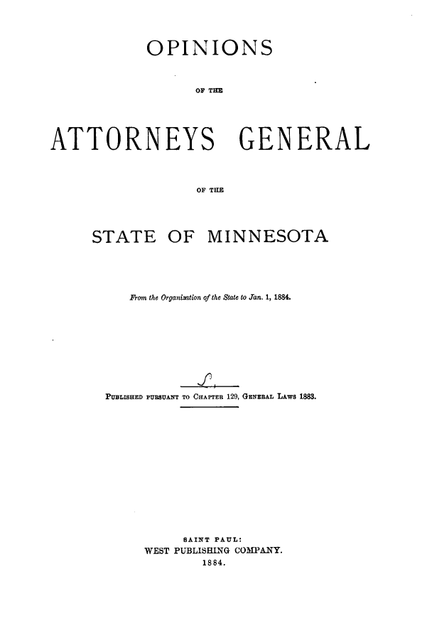 handle is hein.sag/sagmn0043 and id is 1 raw text is: OPINIONS
OA TE
ATTORNEYS GENERAL
OF TILE

STATE OF MINNESOTA
From the Organization of the State to Jan. 1, 1884.
PUBLISHED PURSUANT TO CHAPTER 129, GENERAL LAws 1883.
SAINT PAUL:
WEST PUBLISHING COMPANY.
1884.


