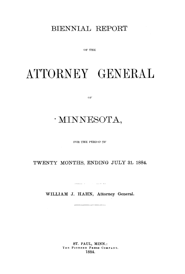 handle is hein.sag/sagmn0044 and id is 1 raw text is: BIENNIAL REPORT
OF THE

ATTORNEY

GENERAL

(1 F

- MINNESOTA,
FOR THE PERIO) OF
TWENTY MONTHS, ENDING JULY 31, 1884.
WILLIAM J. HAHN, Attorney General.
ST. PAUL, MINN.:
THE PIONEER PRESS COMPANY.
1884.


