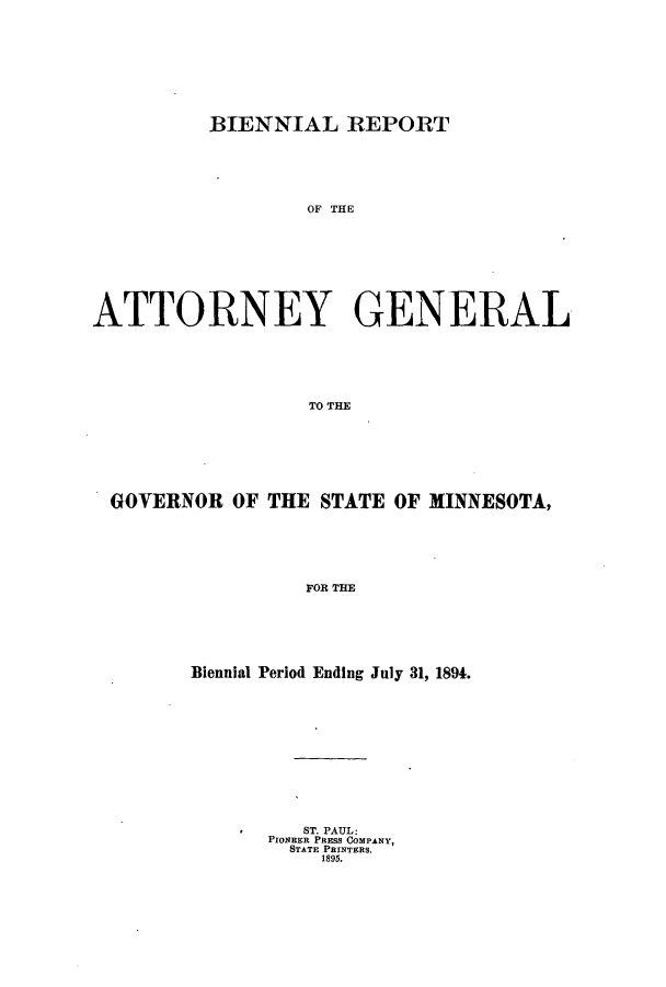 handle is hein.sag/sagmn0045 and id is 1 raw text is: BIENNIAL REPORT

OF THE
ATTORNEY GENERAL
TO THE
GOVERNOR OF THE STATE OF MINNESOTA,
FOR THE

Biennial Period Ending July 31, 1894.
ST. PAUL:
PIONEER PRESS COMPANY,
STATE PRINTERS.
1895.


