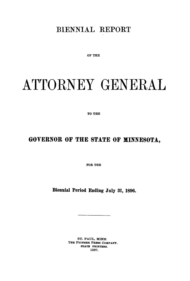 handle is hein.sag/sagmn0046 and id is 1 raw text is: BIENNIAL REPORT
OF THE
ATTORNEY GENERAL
TO THE

GOVERNOR OF THE STATE OF MINNESOTA,
FOR THE
Biennial Period Ending July 31, 1896.

ST. PAUL, MINN.
THE PIONEER PRESS COMPANY.
STATE PRINTERS.
1897.


