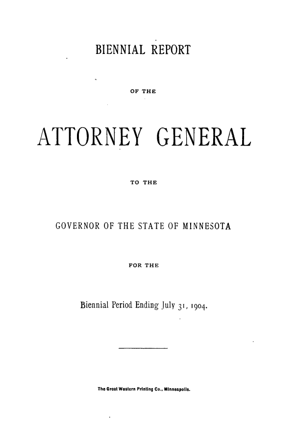 handle is hein.sag/sagmn0048 and id is 1 raw text is: BIENNIAL REPORT
OF THE
ATTORNEY GENERAL
TO THE

GOVERNOR OF THE STATE OF MINNESOTA
FOR THE
Biennial Period Ending July 31, 1904.

The Great Western Printing Co., Minneapolis.



