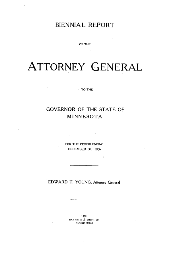 handle is hein.sag/sagmn0049 and id is 1 raw text is: BIENNIAL REPORT
OF THE
ATTORNEY GENERAL
TO THE

GOVERNOR OF THE STATE OF
MINNESOTA
FOR THE PERIOD ENDING
DECEMBER 31, 1906
EDWARD T. YOUNG, Attorney General

1906
HARRISON & SMITH ZO.
MINNEAPOLIS



