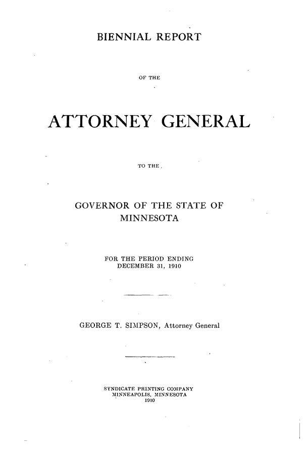 handle is hein.sag/sagmn0051 and id is 1 raw text is: BIENNIAL REPORT
OF THI
ATTORNEY GENERAL
TO THE,

GOVERNOR OF THE STATE OF
MINNESOTA
FOR THE PERIOD ENDING
DECEMBER 31, 1910
GEORGE T. SIMPSON, Attorney General
SYNDICATE PRINTING COMPANY
MINNEAPOLIS, MINNESOTA
1910


