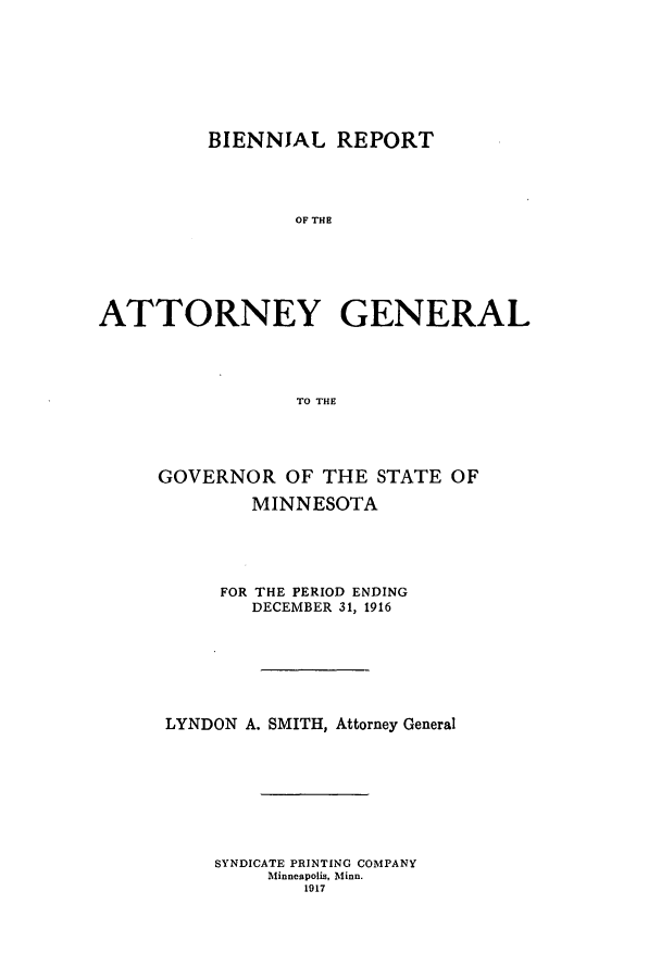 handle is hein.sag/sagmn0054 and id is 1 raw text is: BIENNJAL REPORT
OF THE
ATTORNEY GENERAL
TO THE

GOVERNOR OF THE STATE OF
MINNESOTA
FOR THE PERIOD ENDING
DECEMBER 31, 1916
LYNDON A. SMITH, Attorney General
SYNDICATE PRINTING COMPANY
Minneapolis, Minn.
1917


