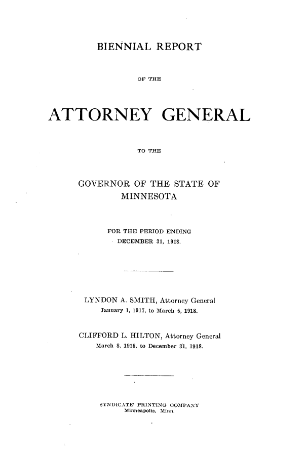 handle is hein.sag/sagmn0055 and id is 1 raw text is: BIENNIAL REPORT
OF THE
ATTORNEY GENERAL
TO THE

GOVERNOR OF THE STATE OF
MINNESOTA
FOR THE PERIOD ENDING
DECEMBER 31, 1918.
LYNDON A. SMITH, Attorney General
January 1, 1917, to March 5, 1918.
CLIFFORD L. HILTON, Attorney General
March 8, 1918, to December 31, 1918.

SYNDCATE' PRINTING OOMPANY
Minneapolis. Minni.


