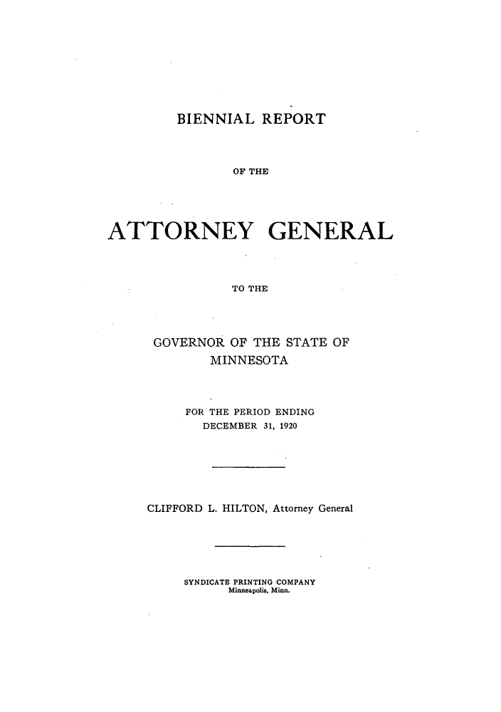 handle is hein.sag/sagmn0056 and id is 1 raw text is: BIENNIAL REPORT
OF THE
ATTORNEY GENERAL
TO THE

GOVERNOR OF THE STATE OF
MINNESOTA
FOR THE PERIOD ENDING
DECEMBER 31, 1920
CLIFFORD L. HILTON, Attorney General

SYNDICATE PRINTING COMPANY
Minneapolis, Minn.


