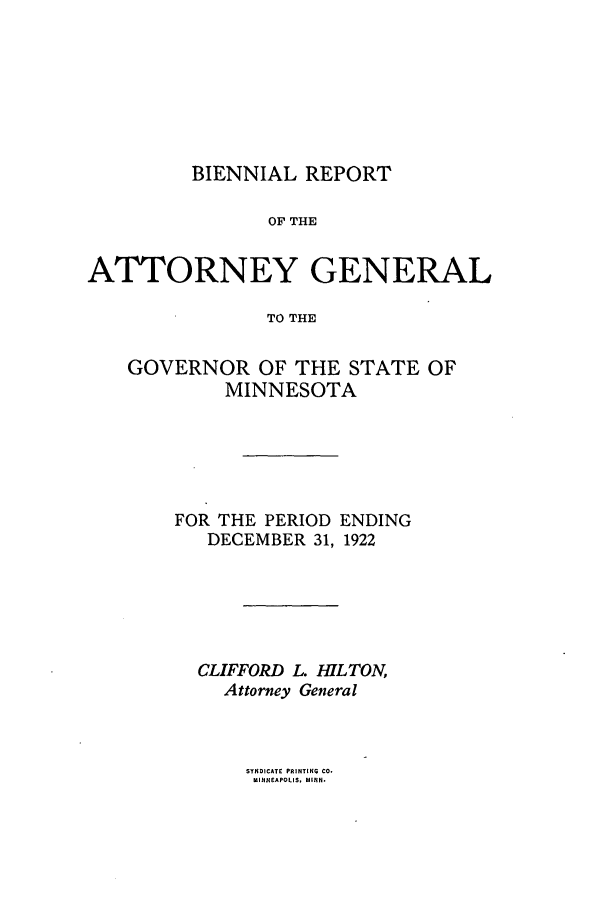 handle is hein.sag/sagmn0057 and id is 1 raw text is: BIENNIAL REPORT

OF THE
ATTORNEY GENERAL
TO THE
GOVERNOR OF THE STATE OF
MINNESOTA

FOR THE PERIOD ENDING
DECEMBER 31, 1922
CLIFFORD L. IWLTON,
Attorney General

SYNDICATE PRINTING CO.
MINNEAPOLIS, MINN



