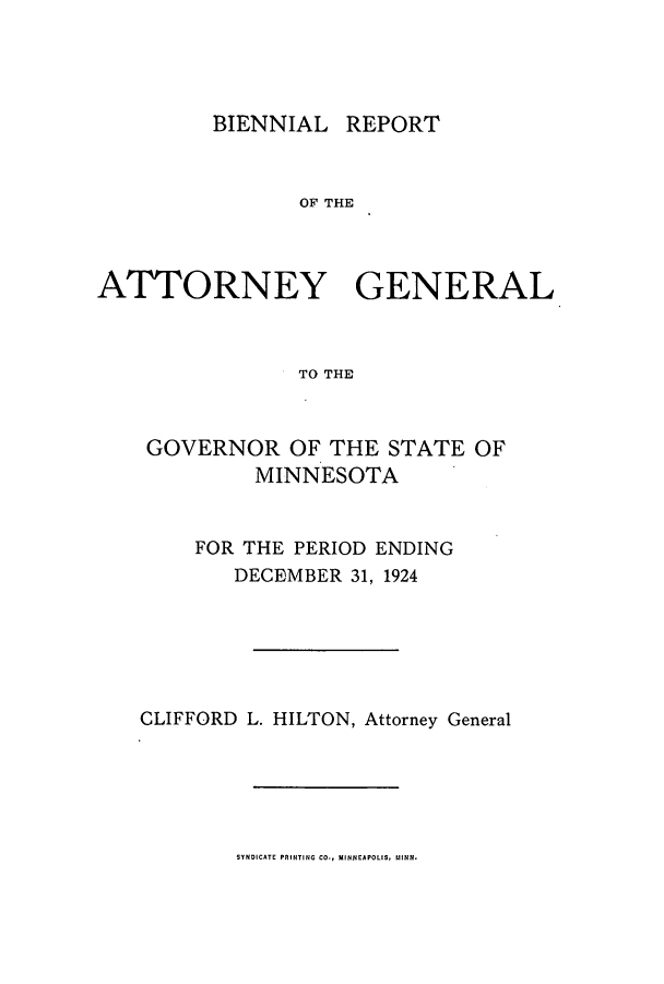 handle is hein.sag/sagmn0058 and id is 1 raw text is: BIENNIAL REPORT

OF THE
ATTORNEY GENERAL
TO THE
GOVERNOR OF THE STATE OF
MINNESOTA

FOR THE PERIOD ENDING
DECEMBER 31, 1924
CLIFFORD L. HILTON, Attorney General

SYNDICATE PRINTING CO., MINNEAPOLIS, MINN.


