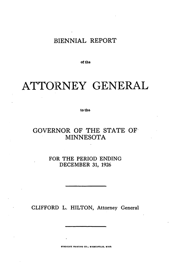 handle is hein.sag/sagmn0059 and id is 1 raw text is: BIENNIAL REPORT

of the
ATTORNEY GENERAL
to the
GOVERNOR OF THE STATE OF
MINNESOTA

FOR THE PERIOD ENDING
DECEMBER 31, 1926
CLIFFORD L. HILTON, Attorney General

SYNDICATE PRINTING CO*, MINNEAPOLIS, MiN.


