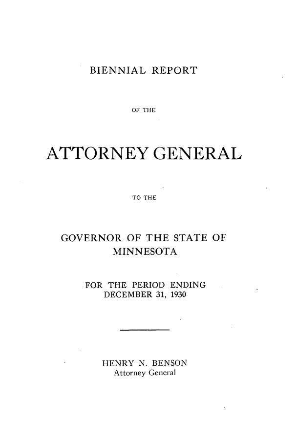 handle is hein.sag/sagmn0062 and id is 1 raw text is: BIENNIAL REPORT

OF THE
ATTORNEY GENERAL
TO THE
GOVERNOR OF THE STATE OF
MINNESOTA
FOR THE PERIOD ENDING
DECEMBER 31, 1930
HENRY N. BENSON
Attorney General


