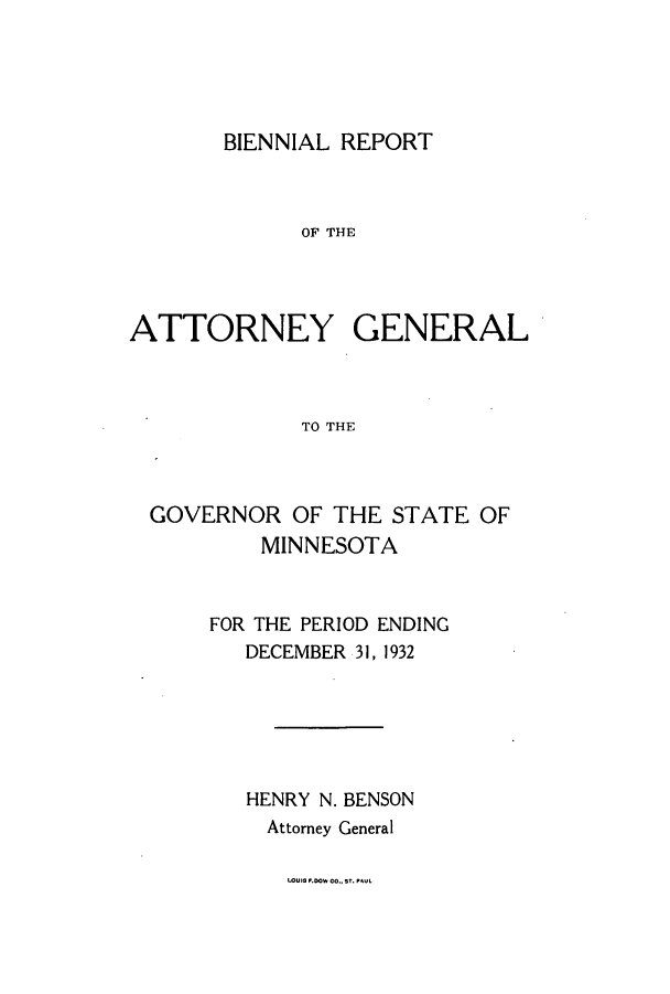 handle is hein.sag/sagmn0063 and id is 1 raw text is: BIENNIAL REPORT
OF THE
ATTORNEY GENERAL
TO THE

GOVERNOR OF THE STATE OF
MINNESOTA
FOR THE PERIOD ENDING
DECEMBER 31, 1932
HENRY N. BENSON
Attorney General

lOuIS P.0ww co., sr. PAUL


