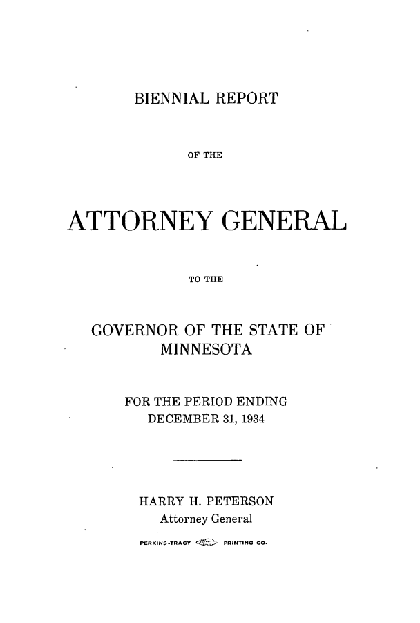 handle is hein.sag/sagmn0064 and id is 1 raw text is: BIENNIAL REPORT

OF THE
ATTORNEY GENERAL
TO THE
GOVERNOR OF THE STATE OF
MINNESOTA

FOR THE PERIOD ENDING
DECEMBER 31, 1934
HARRY H. PETERSON
Attorney General

PERKINS.TRACY     PRINTING CO.


