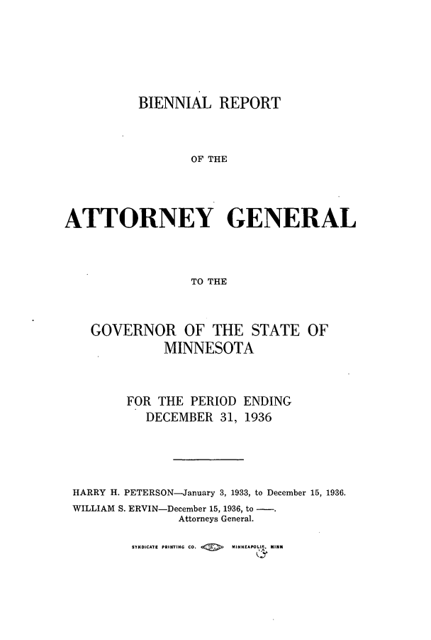 handle is hein.sag/sagmn0065 and id is 1 raw text is: BIENNIAL REPORT
OF THE
ATTORNEY GENERAL
TO THE

GOVERNOR OF THE STATE OF
MINNESOTA
FOR THE PERIOD ENDING
DECEMBER 31, 1936
HARRY H. PETERSON-January 3, 1933, to December 15, 1936.
WILLIAM S. ERVIN-December 15, 1936, to -.
Attorneys General.

SYNDICATE PRINTING CO.        MINNEAPOIla, MINN


