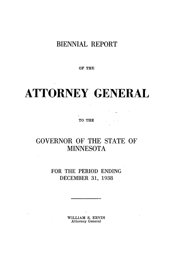 handle is hein.sag/sagmn0066 and id is 1 raw text is: BIENNIAL REPORT
OF THE
ATTORNEY GENERAL
TO THE

GOVERNOR OF THE STATE OF
MINNESOTA

FOR THE PERIOD
DECEMBER 31,

ENDING
1938

WILLIAM S. ERVIN
Attorney General


