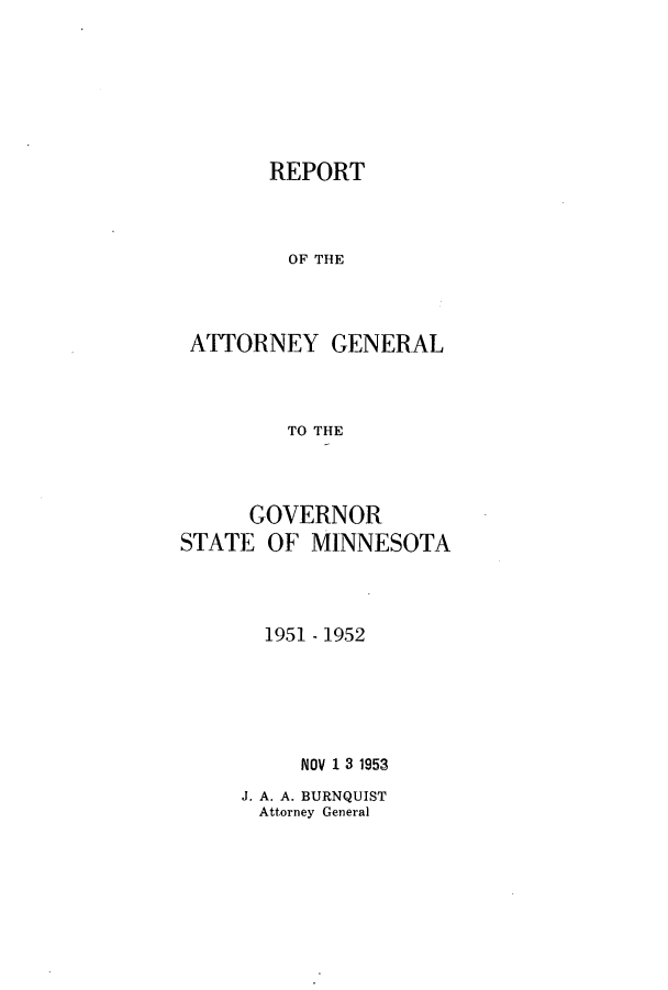 handle is hein.sag/sagmn0073 and id is 1 raw text is: REPORT
OF THE
ATTORNEY GENERAL
TO THE
GOVERNOR
STATE OF MINNESOTA
1951 - 1952
NOV 1 3 1953

J. A. A. BURNQUIST
Attorney General


