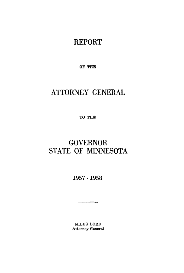 handle is hein.sag/sagmn0076 and id is 1 raw text is: REPORT
OF THE
ATTORNEY GENERAL
TO THE
GOVERNOR
STATE OF MINNESOTA
1957 - 1958
MILES LORD
Attorney General


