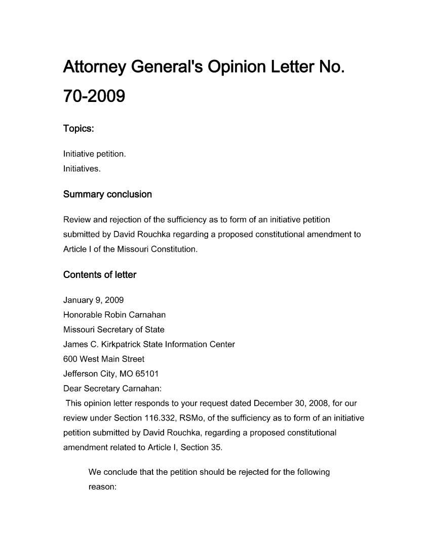 handle is hein.sag/sagmo0008 and id is 1 raw text is: Attorney General's Opinion Letter No.
70-2009
Topics:
Initiative petition.
Initiatives.
Summary conclusion
Review and rejection of the sufficiency as to form of an initiative petition
submitted by David Rouchka regarding a proposed constitutional amendment to
Article I of the Missouri Constitution.
Contents of letter
January 9, 2009
Honorable Robin Carnahan
Missouri Secretary of State
James C. Kirkpatrick State Information Center
600 West Main Street
Jefferson City, MO 65101
Dear Secretary Carnahan:
This opinion letter responds to your request dated December 30, 2008, for our
review under Section 116.332, RSMo, of the sufficiency as to form of an initiative
petition submitted by David Rouchka, regarding a proposed constitutional
amendment related to Article 1, Section 35.
We conclude that the petition should be rejected for the following
reason:


