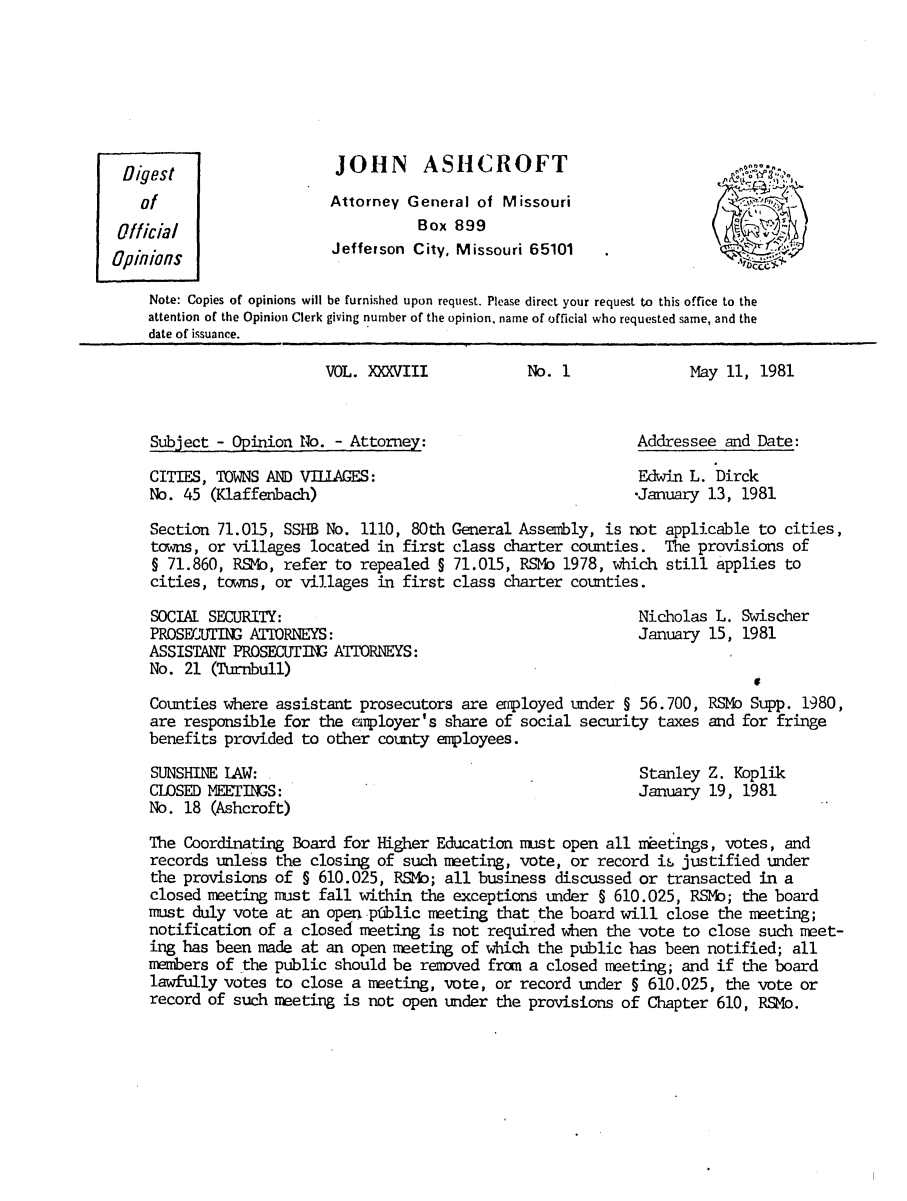 handle is hein.sag/sagmo0021 and id is 1 raw text is: JOHN ASHCROFT
Attorney General of Missouri
Box 899
Jefferson City, Missouri 65101

Note: Copies of opinions will be furnished upon request. Please direct your request to this office to the
attention of the Opinion Clerk giving number of the opinion, name of official who requested same, and the
date of issuance.

VOL. XXXVIII
Subject - Opinion No. - Attorney:
CITIES, TOWNS AND Vfl.AGES:
No. 45 (Klaffenbach)
Section 71.015, SSHB No. 1110, 80th
towns, or villages located in first
§ 71.860, RSMb, refer to repealed §
cities, towns, or villages in first
SOCIAL SECURITY:
PROSECUTING ATIORNEYS:
ASSISTANT PROSECUTING ATIORNEYS:
No. 21 (Turnbull)

No. 1

May 11, 1981

Addressee and Date:
Edwin L. Dirck
-January 13, 1981

General Assembly, is not
class charter counties.
71.015, RSMb 1978, which
class charter counties.

applicable to cities,
The provisions of
still applies to

Nicholas L. Swischer
January 15, 1981

Counties where assistant prosecutors are employed under § 56.700, RSMo Supp. 1980,
are responsible for the employer's share of social security taxes and for fringe
benefits provided to other county employees.

SUNSHINE IAW: .
CLOSED MEETINGS:
No. 18 (Ashcroft)

Stanley Z. Koplik
January 19, 1981

The Coordinating Board for Higher Education nust open all neetings, votes, and
records unless the closing of such meeting, vote, or record is- justified under
the provisions of § 610.025, RSMo; all business discussed or transacted in a
closed meting nust fall within the exceptions under § 610.025, RSMo; the board
must duly vote at an open pfablic meeting that the board will close the meeting;
notification of a closed neeting is not required when the vote to close such meet-
ing has been made at an open mleeting of which the public has been notified; all
mmbers of the public should be removed fron a closed meeting; and if the board
lawfully votes to close a meeting, vote, or record under § 610.025, the vote or
record of such neeting is not open under the provisions of Chapter 610, RSMo.

Digest
of
official
OpflifloS


