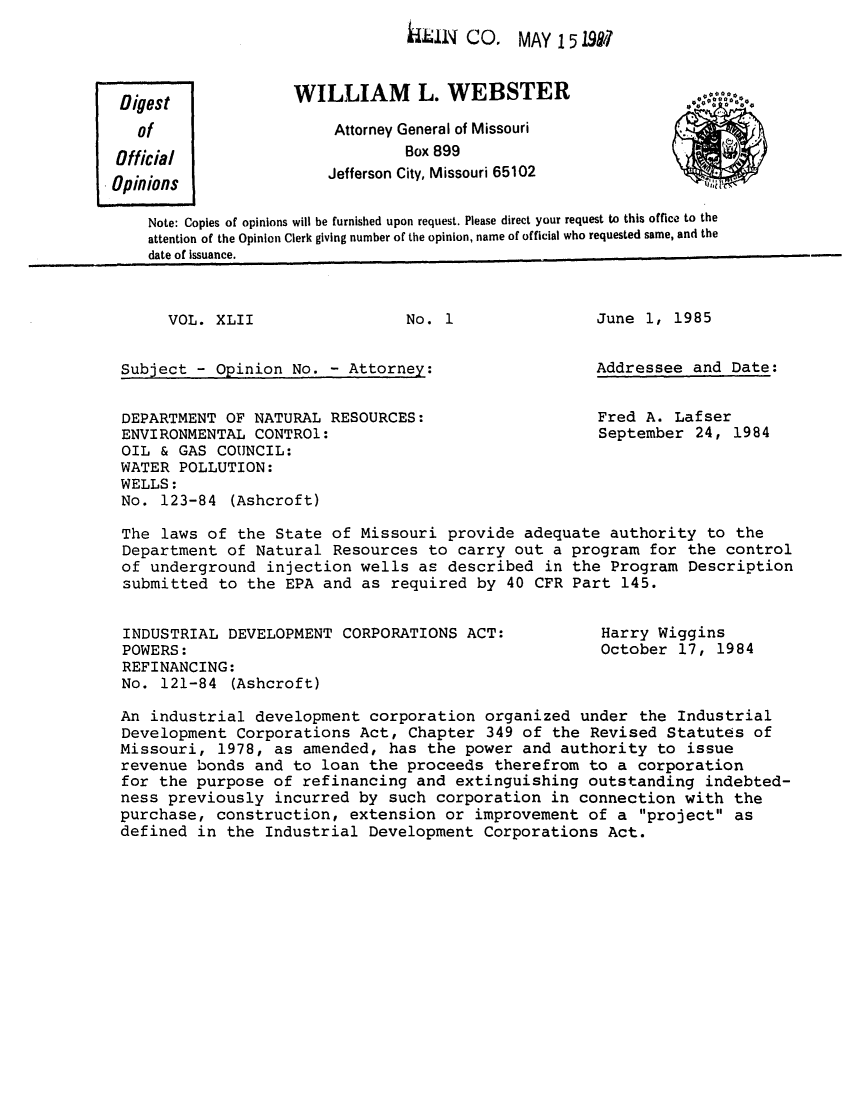 handle is hein.sag/sagmo0025 and id is 1 raw text is: E IN CO. MAY 15 19917

WILLIAM L. WEBSTER
Attorney General of Missouri
Box 899
Jefferson City, Missouri 65102

Note: Copies of opinions will be furnished upon request. Please direct your request to this office to the
attention of the Opinion Clerk giving number of the opinion, name of official who requested same, and the
date of Issuance.

VOL. XLII

No. 1

Subject - Opinion No. - Attorney:
DEPARTMENT OF NATURAL RESOURCES:
ENVIRONMENTAL CONTROl:
OIL & GAS COUNCIL:
WATER POLLUTION:
WELLS:
No. 123-84 (Ashcroft)

June 1, 1985
Addressee and Date:
Fred A. Lafser
September 24, 1984

The laws of the State of Missouri provide adequate authority to the
Department of Natural Resources to carry out a program for the control
of underground injection wells as described in the Program Description
submitted to the EPA and as required by 40 CFR Part 145.

INDUSTRIAL DEVELOPMENT CORPORATIONS ACT:
POWERS:
REFINANCING:
No. 121-84 (Ashcroft)

Harry Wiggins
October 17, 1984

An industrial development corporation organized under the Industrial
Development Corporations Act, Chapter 349 of the Revised Statutes of
Missouri, 1978, as amended, has the power and authority to issue
revenue bonds and to loan the proceeds therefrom to a corporation
for the purpose of refinancing and extinguishing outstanding indebted-
ness previously incurred by such corporation in connection with the
purchase, construction, extension or improvement of a project as
defined in the Industrial Development Corporations Act.

Digest
of
Official
Opinions



