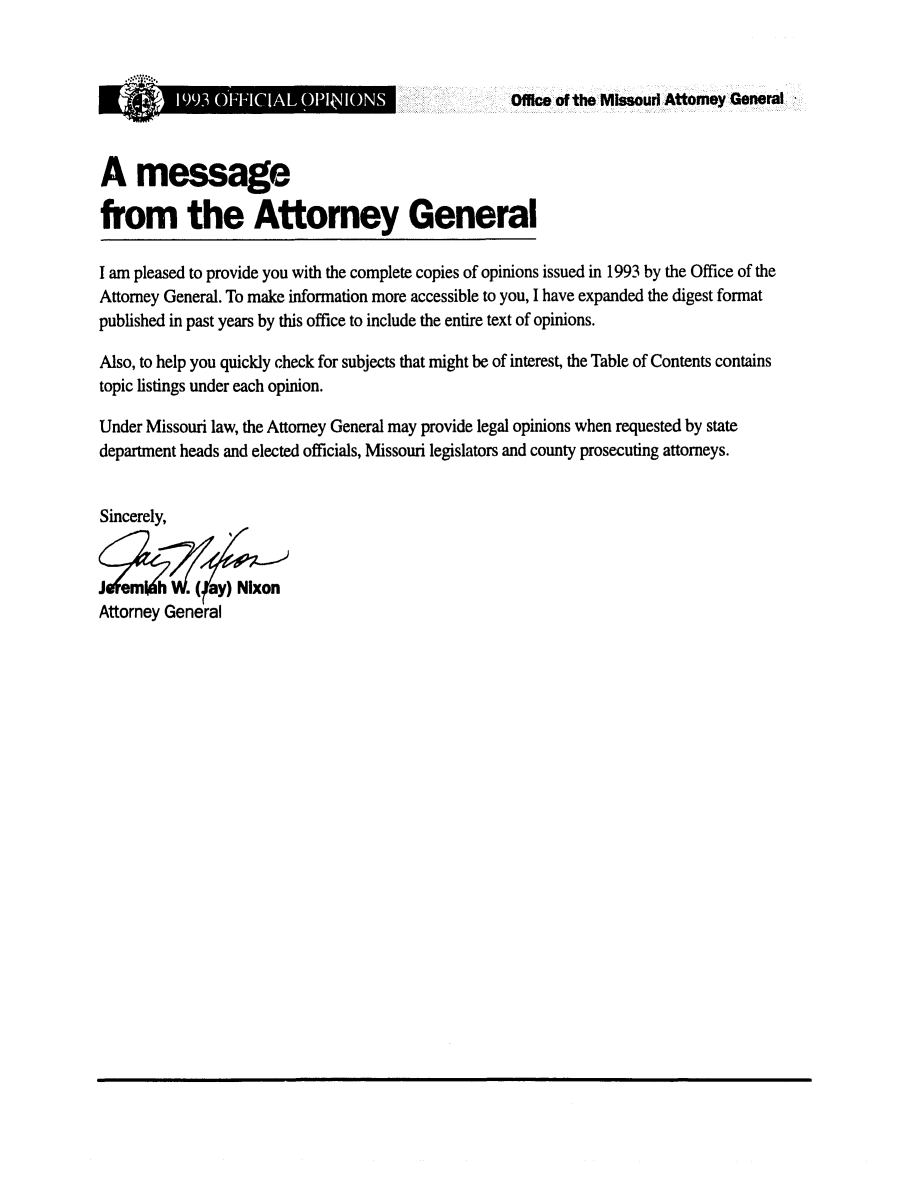 handle is hein.sag/sagmo0033 and id is 1 raw text is: Office of the MIssouri Attorney General

1993 OFFICI~AL  NIN

A message
from the Attorney General
I am pleased to provide you with the complete copies of opinions issued in 1993 by the Office of the
Attorney General. To make information more accessible to you, I have expanded the digest format
published in past years by this office to include the entire text of opinions.
Also, to help you quickly check for subjects that might be of interest, the Table of Contents contains
topic listings under each opinion.
Under Missouri law, the Attorney General may provide legal opinions when requested by state
department heads and elected officials, Missouri legislators and county prosecuting attorneys.
Sincerely,
J emn h    .ay) Nixon
Attorney General


