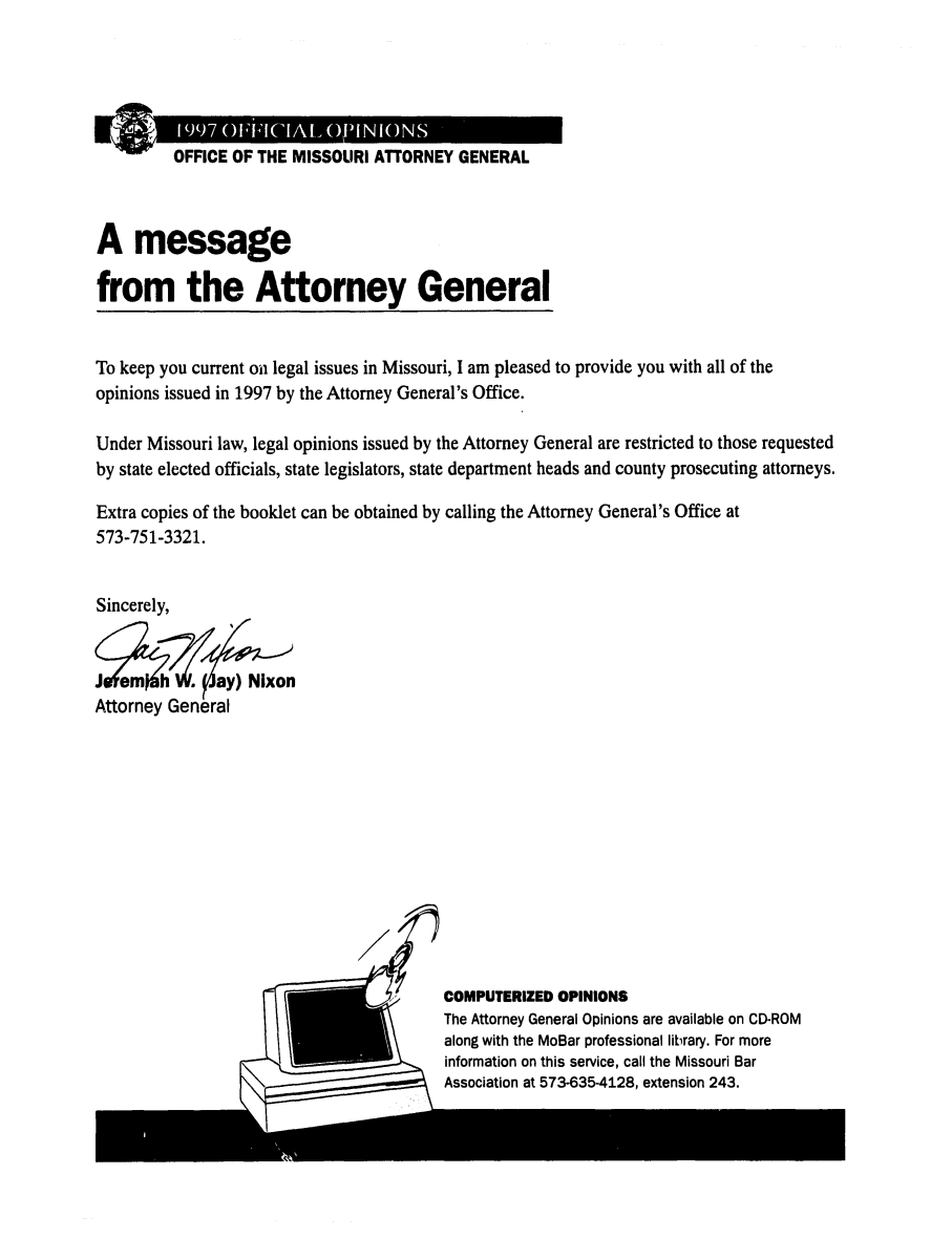 handle is hein.sag/sagmo0037 and id is 1 raw text is: OFFICE OF THE MISSOURI ATTORNEY GENERAL
A message
from the Attorney General
To keep you current on legal issues in Missouri, I am pleased to provide you with all of the
opinions issued in 1997 by the Attorney General's Office.
Under Missouri law, legal opinions issued by the Attorney General are restricted to those requested
by state elected officials, state legislators, state department heads and county prosecuting attorneys.
Extra copies of the booklet can be obtained by calling the Attorney General's Office at
573-751-3321.
Sincerely,

COMPUTERIZED OPINIONS
The Attorney General Opinions are available on CD-ROM
along with the MoBar professional library. For more
information on this service, call the Missouri Bar
Association at 573-635-4128, extension 243.



