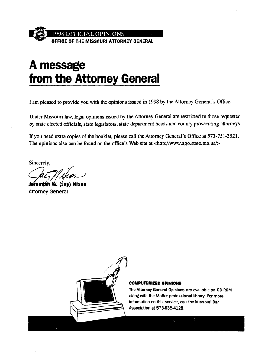 handle is hein.sag/sagmo0038 and id is 1 raw text is: OFFICE OF THE MISSOURI ATTORNEY GENERAL
A message
from the Attorney General
I am pleased to provide you with the opinions issued in 1998 by the Attorney General's Office.
Under Missouri law, legal opinions issued by the Attorney General are restricted to those requested
by state elected officials, state legislators, state department heads and county prosecuting attorneys.
If you need extra copies of the booklet, please call the Attorney General's Office at 573-751-3321.
The opinions also can be found on the office's Web site at <http://www.ago.state.mo.us/>
Sincerely,

Attorney General

7'     COMPUTERIZED OPINIONS
The Attorney General Opinions are available on CD-ROM
along with the MoBar professional library. For more
information on this service, call the Missouri Bar
Association at 573-635-4128.


