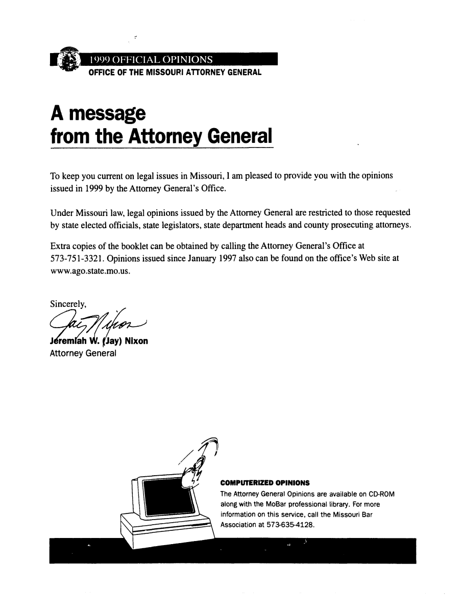 handle is hein.sag/sagmo0039 and id is 1 raw text is: OFFICE OF THE MISSOURI ATTORNEY GENERAL
A message
from the Attorney General
To keep you current on legal issues in Missouri, I am pleased to provide you with the opinions
issued in 1999 by the Attorney General's Office.
Under Missouri law, legal opinions issued by the Attorney General are restricted to those requested
by state elected officials, state legislators, state department heads and county prosecuting attorneys.
Extra copies of the booklet can be obtained by calling the Attorney General's Office at
573-751-3321. Opinions issued since January 1997 also can be found on the office's Web site at
www.ago.state.mo.us.
Sincerely,
J rem ah   .Jay) Nixon
Attorney General

'7'    COMPUTERIZED OPINIONS
The Attorney General Opinions are available on CD-ROM
along with the MoBar professional library. For more
information on this service, call the Missouri Bar
Association at 573-635-4128.


