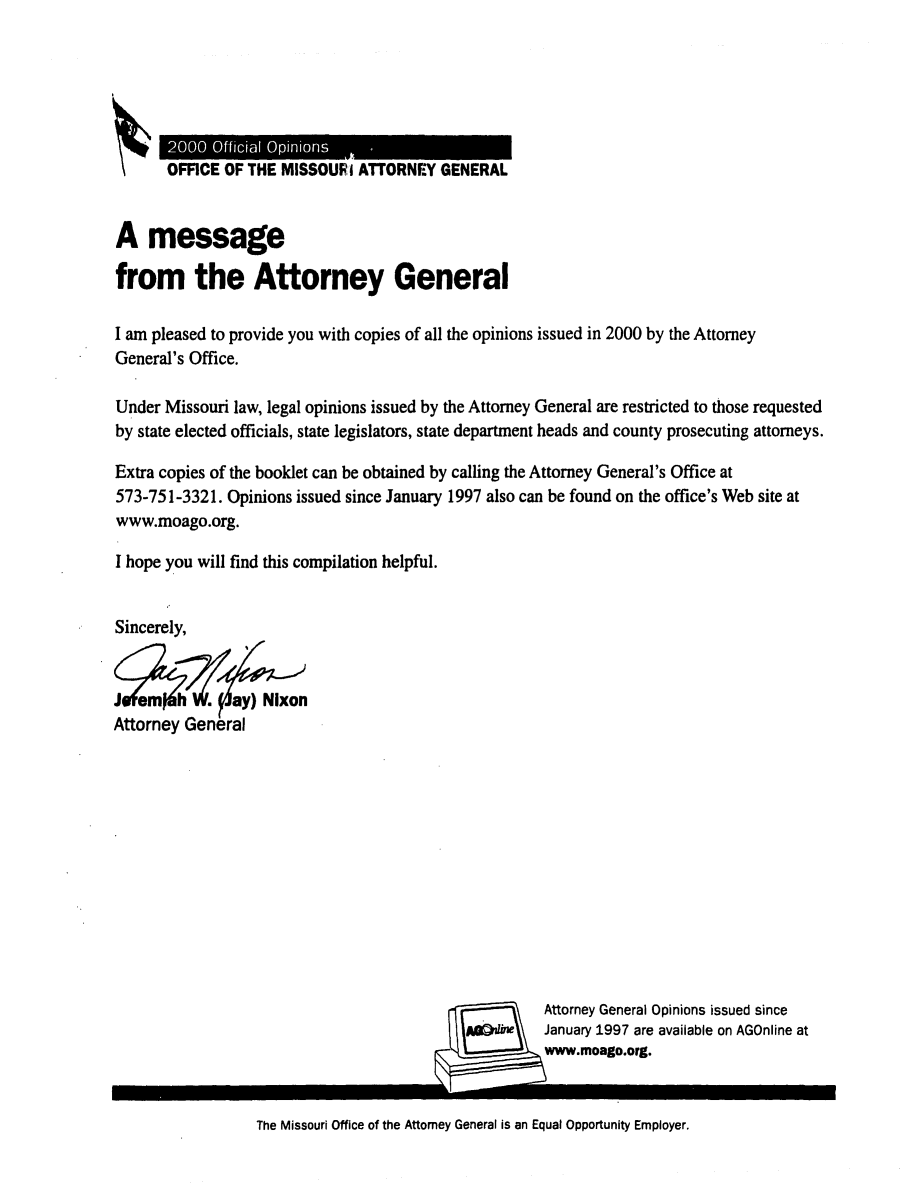 handle is hein.sag/sagmo0040 and id is 1 raw text is: 2000 Official Opinions
\%    OFFICE OF THE MISSOURI ATTORNEY GENERAL
A message
from the Attorney General
I am pleased to provide you with copies of all the opinions issued in 2000 by the Attorney
General's Office.
Under Missouri law, legal opinions issued by the Attorney General are restricted to those requested
by state elected officials, state legislators, state department heads and county prosecuting attorneys.
Extra copies of the booklet can be obtained by calling the Attorney General's Office at
573-751-3321. Opinions issued since January 1997 also can be found on the office's Web site at
www.moago.org.
I hope you will find this compilation helpful.
Sincerely,
J em h. ay) Nixon
Attorney General
Attorney General Opinions issued since
January 1997 are available on AGOnline at
www.moago.org.

The Missouri Office of the Attorney General is an Equal Opportunity Employer.


