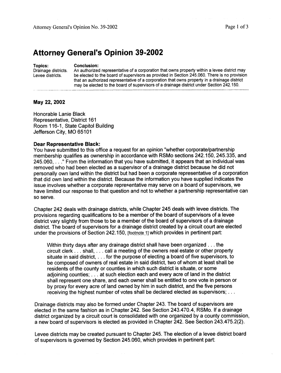 handle is hein.sag/sagmo0042 and id is 1 raw text is: Attorney General's Opinion No. 39-2002

Attorney General's Opinion 39-2002
Topics:        Conclusion:
Drainage districts.  An authorized representative of a corporation that owns property within a levee district may
Levee districts.  be elected to the board of supervisors as provided in Section 245.060. There is no provision
that an authorized representative of a corporation that owns property in a drainage district
may be elected to the board of supervisors of a drainage district under Section 242.150.
May 22, 2002
Honorable Lanie Black
Representative, District 161
Room 116-1, State Capitol Building
Jefferson City, MO 65101
Dear Representative Black:
You have submitted to this office a request for an opinion whether corporate/partnership
membership qualifies as ownership in accordance with RSMo sections 242.150, 245.335, and
245.060, . . . From the information that you have submitted, it appears that an individual was
removed who had been elected as a supervisor of a drainage district because he did not
personally own land within the district but had been a corporate representative of a corporation
that did own land within the district. Because the information you have supplied indicates the
issue involves whether a corporate representative may serve on a board of supervisors, we
have limited our response to that question and not to whether a partnership representative can
so serve.
Chapter 242 deals with drainage districts, while Chapter 245 deals with levee districts. The
provisions regarding qualifications to be a member of the board of supervisors of a levee
district vary slightly from those to be a member of the board of supervisors of a drainage
district. The board of supervisors for a drainage district created by a circuit court are elected
under the provisions of Section 242.150, [footnote 1] which provides in pertinent part:
Within thirty days after any drainage district shall have been organized . . . the
circuit clerk . . . shall, . . . call a meeting of the owners real estate or other property
situate in said district, . . . for the purpose of electing a board of five supervisors, to
be composed of owners of real estate in said district, two of whom at least shall be
residents of the county or counties in which such district is situate, or some
adjoining counties; . . . at such election each and every acre of land in the district
shall represent one share, and each owner shall be entitled to one vote in person or
by proxy for every acre of land owned by him in such district, and the five persons
receiving the highest number of votes shall be declared elected as supervisors; . ..
Drainage districts may also be formed under Chapter 243. The board of supervisors are
elected in the same fashion as in Chapter 242. See Section 243.470.4, RSMo. If a drainage
district organized by a circuit court is consolidated with one organized by a county commission,
a new board of supervisors is elected as provided in Chapter 242. See Section 243.475.2(2).
Levee districts may be created pursuant to Chapter 245. The election of a levee district board
of supervisors is governed by Section 245.060, which provides in pertinent part:

Page 1 of 3


