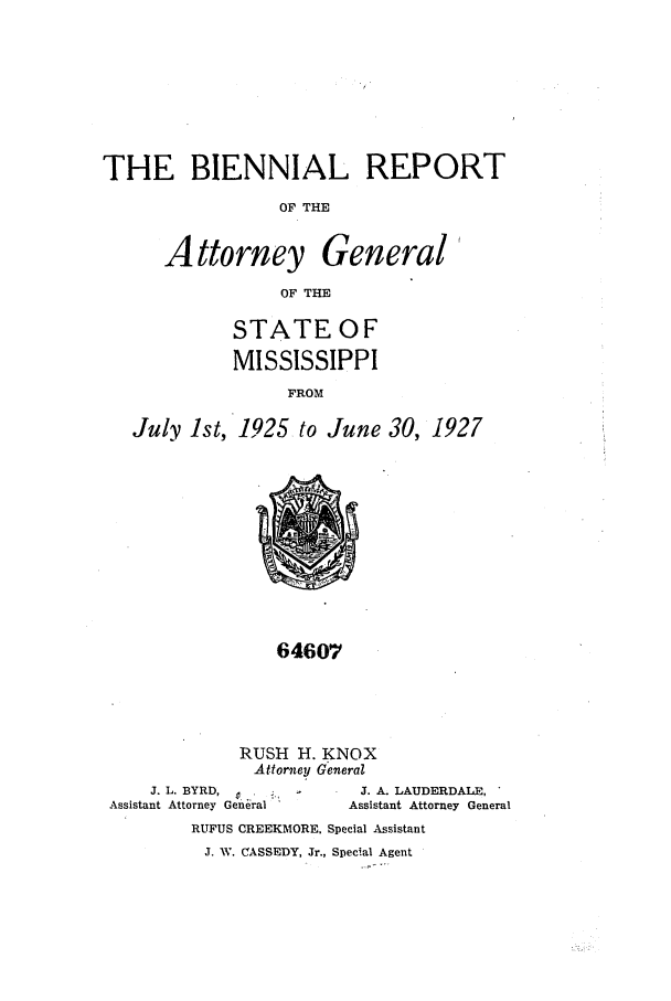handle is hein.sag/sagms0052 and id is 1 raw text is: THE BIENNIAL REPORT
OF THE
Attorney General
OF THE
STATE OF
MISSISSIPPI
FROM
July 1st, 1925 to June 30, 1927

64607

RUSH H. KNOX
Attorney General

J. L. BYRD,         .
Assistant Attorney General

J. A. LAUDERDALE,
Assistant Attorney General

RUFUS CREEKMORE, Special Assistant
J. W. CASSEDY, Jr., Special Agent


