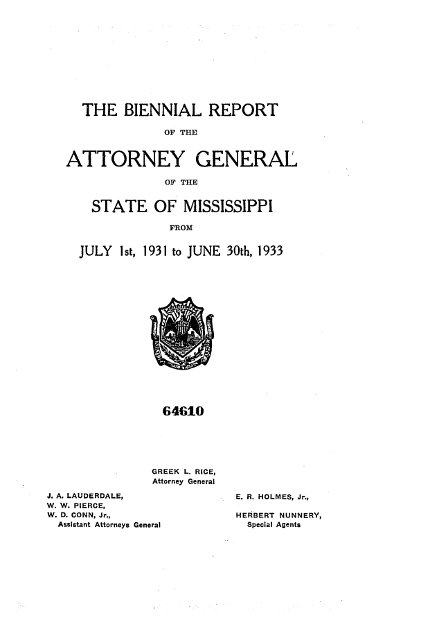 handle is hein.sag/sagms0055 and id is 1 raw text is: THE BIENNIAL REPORT
OF THE
ATTORNEY GENERAL
OF THE
STATE OF MISSISSIPPI
FROM
JULY Ist, 1931 to JUNE 30th, 1933

64610
GREEK L. RICE,
Attorney General
J. A. LAUDERDALE,
W. W. PIERCE,
W. D. CONN, Jr.,
Assistant Attorneys General

E. R. HOLMES, Jr.,
HERBERT NUNNERY,
Special Agents


