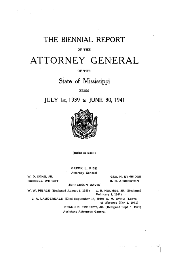handle is hein.sag/sagms0059 and id is 1 raw text is: THE BIENNIAL REPORT
OF THE
ATTORNEY GENERAL
OF THE

State of Mississippi
FROM
JULY Ist, 1939 to JUNE 30, 1941

W. D. CONN, JR.
RUSSELL WRIGHT

(Index in Back)
GREEK L. RICE
Attorney General
JEFFERSON DAVIS

GEO. H. ETHRIDGE
R. 0. ARRINGTON

W. W. PIERCE (Resigned August 1, 1939)    E. R. HOLMES, JR. (Resigned
February 1, 1941)
J. A. LAUDERDALE (Died September 18, 1940) A. M. BYRD (Leave
of Absence May 1, 1941)
FRANK E. EVERETT, JR. (Resigned Sept. 1, 1941)
Assistant Attorneys General


