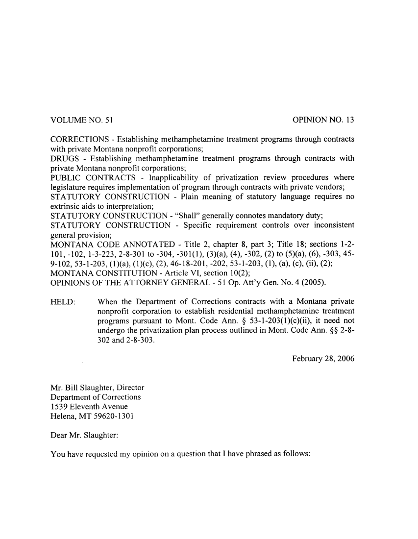 handle is hein.sag/sagmt0003 and id is 1 raw text is: VOLUME NO. 51

CORRECTIONS - Establishing methamphetamine treatment programs through contracts
with private Montana nonprofit corporations;
DRUGS - Establishing methamphetamine treatment programs through contracts with
private Montana nonprofit corporations;
PUBLIC CONTRACTS - Inapplicability of privatization review procedures where
legislature requires implementation of program through contracts with private vendors;
STATUTORY CONSTRUCTION - Plain meaning of statutory language requires no
extrinsic aids to interpretation;
STATUTORY CONSTRUCTION - Shall generally connotes mandatory duty;
STATUTORY CONSTRUCTION - Specific requirement controls over inconsistent
general provision;
MONTANA CODE ANNOTATED - Title 2, chapter 8, part 3; Title 18; sections 1-2-
101, -102, 1-3-223, 2-8-301 to -304, -301(1), (3)(a), (4), -302, (2) to (5)(a), (6), -303, 45-
9-102, 53-1-203, (1)(a), (1)(c), (2), 46-18-201, -202, 53-1-203, (1), (a), (c), (ii), (2);
MONTANA CONSTITUTION - Article VI, section 10(2);
OPINIONS OF THE ATTORNEY GENERAL - 51 Op. Att'y Gen. No. 4 (2005).
HELD:      When the Department of Corrections contracts with a Montana private
nonprofit corporation to establish residential methamphetamine treatment
programs pursuant to Mont. Code Ann. § 53-1-203(1)(c)(ii), it need not
undergo the privatization plan process outlined in Mont. Code Ann. §§ 2-8-
302 and 2-8-303.
February 28, 2006
Mr. Bill Slaughter, Director
Department of Corrections
1539 Eleventh Avenue
Helena, MT 59620-1301
Dear Mr. Slaughter:
You have requested my opinion on a question that I have phrased as follows:

OPINION NO. 13


