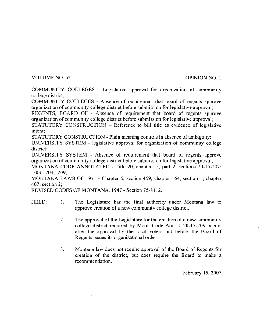 handle is hein.sag/sagmt0004 and id is 1 raw text is: VOLUME NO. 52

COMMUNITY COLLEGES - Legislative approval for organization of community
college district;
COMMUNITY COLLEGES - Absence of requirement that board of regents approve
organization of community college district before submission for legislative approval;
REGENTS, BOARD OF - Absence of requirement that board of regents approve
organization of community college district before submission for legislative approval;
STATUTORY CONSTRUCTION - Reference to bill title as evidence of legislative
intent;
STATUTORY CONSTRUCTION - Plain meaning controls in absence of ambiguity;
UNIVERSITY SYSTEM - legislative approval for organization of community college
district;
UNIVERSITY SYSTEM - Absence of requirement that board of regents approve
organization of community college district before submission for legislative approval;
MONTANA CODE ANNOTATED - Title 20, chapter 15, part 2; sections 20-15-202;
-203, -204, -209;
MONTANA LAWS OF 1971 - Chapter 5, section 459; chapter 164, section 1; chapter
407, section 2;
REVISED CODES OF MONTANA, 1947 - Section 75-8112.
HELD:       1.   The Legislature has the final authority under Montana law to
approve creation of a new community college district.
2.    The approval of the Legislature for the creation of a new community
college district required by Mont. Code Ann. § 20-15-209 occurs
after the approval by the local voters but before the Board of
Regents issues its organizational order.
3.    Montana law does not require approval of the Board of Regents for
creation of the district, but does require the Board to make a
recommendation.

February 15, 2007

OPINION NO. 1


