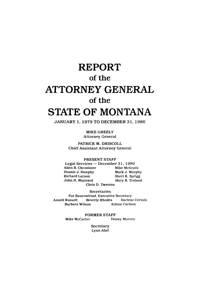 handle is hein.sag/sagmt0009 and id is 1 raw text is: REPORT
of the
ATTORNEY GENERAL
of the
STATE OF MONTANA
JANUARY 1, 1979 TO DECEMBER 31, 1980
MIKE GREELY
Attorney General
PATRICK M. DRISCOLL
Chief Assistant Attorney General
PRESENT STAFF
Legal Services - December 31, 1980
Allen B. Chronister    Mike McGrath
Dennis J. Dunphy       Mark J. Murphy
Richard Larson         Sheri K. Sprigg
John H. Maynard        Mary B. Troland
Chris D. Tweeten
Secretaries
Pat Bauernfeind, Executive Secretary
Annell Russell  Beverly Rhodes  Darlene Certain
Barbara Wilson       Arlene Carlson
FORMER STAFF
Mike McCarter       Denny Moreen
Secretary
Lynn Abel


