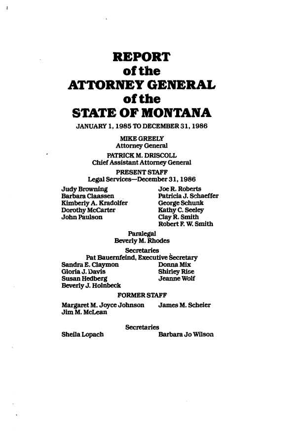 handle is hein.sag/sagmt0012 and id is 1 raw text is: REPORT
of the
ATTORNEY GENERAL
of the
STATE OF MONTANA
JANUARY 1, 1985 TO DECEMBER 31, 1986
MIKE GREELY
Attorney General
PATRICK M. DRISCOLL
Chief Assistant Attorney General
PRESENT STAFF
Legal Services-December 31, 1986

Judy Browning
Barbara Claassen
Kimberly A. Kradolfer
Dorothy McCarter
John Paulson

Joe R. Roberts
Patricia J. Schaeffer
George Schunk
Kathy C. Seeley
Clay R. Smith
Robert F. W. Smith

Paralegal
Beverly M. Rhodes
Secretaries
Pat Bauernfeind, Executive Secretary
Sandra E. Claymon         Donna Mix
Gloria J. Davis           Shirley Rise
Susan Hedberg             Jeanne Wolf
Beverly J. HoInbeck
FORMER STAFF
Margaret M. Joyce Johnson  James M. Scheler
Jim M. McLean
Secretaries

Sheila Lopach

Barbara Jo Wilson


