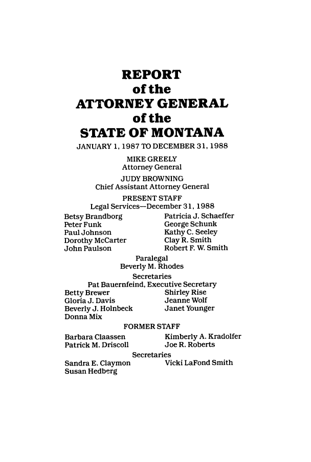 handle is hein.sag/sagmt0013 and id is 1 raw text is: REPORT
of the
ATTORNEY GENERAL
of the
STATE OF MONTANA
JANUARY 1, 1987 TO DECEMBER 31, 1988
MIKE GREELY
Attorney General
JUDY BROWNING
Chief Assistant Attorney General
PRESENT STAFF
Legal Services-December 31, 1988
Betsy Brandborg       Patricia J. Schaeffe
Peter Funk            George Schunk

Paul Johnson
Dorothy McCarter
John Paulson

Kathy C. Seeley
Clay R. Smith
Robert F. W. Smith

r

Paralegal
Beverly M. Rhodes
Secretaries
Pat Bauernfeind, Executive Secretary
Betty Brewer            Shirley Rise
Gloria J. Davis         Jeanne Wolf
Beverly J. Holnbeck     Janet Younger
Donna Mix
FORMER STAFF

Barbara Claassen
Patrick M. Driscoll
Sandra E. Claymon
Susan Hedberg

Kimberly A. Kradolfer
Joe R. Roberts
Secretaries
Vicki LaFond Smith


