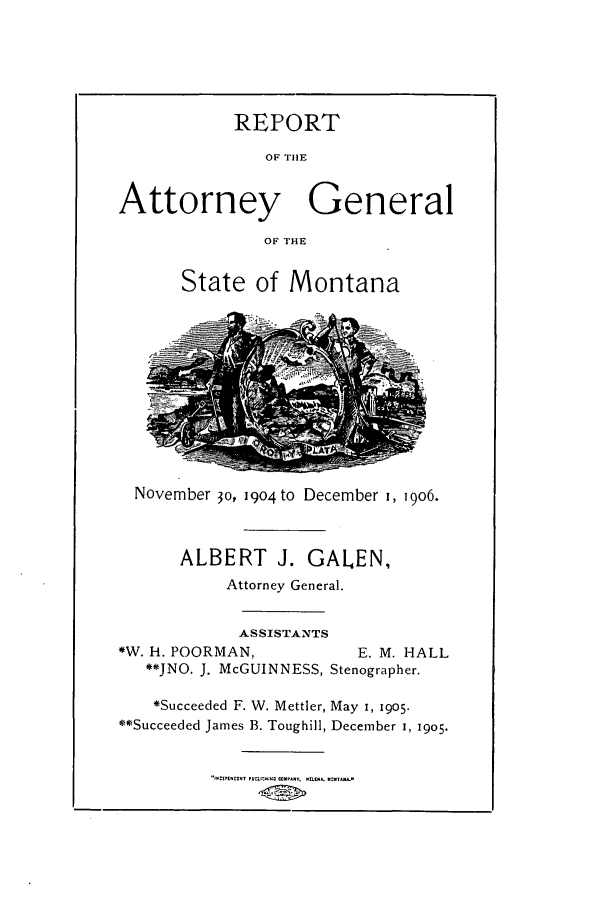 handle is hein.sag/sagmt0023 and id is 1 raw text is: REPORT
OF THlE
Attorney General
OF THE
State of Montana
November 30, 1904 to December i, 906.
ALBERT J. GALEN,
Attorney General.
ASSISTANTS
*W. h. POORMAN,              E. M. HALL
**JNO. J. McGUINNESS, Stenographer.
*Succeeded F. W. Mettler, May i, 1905.
**Succeeded James B. Toughill, December I, 1905.


