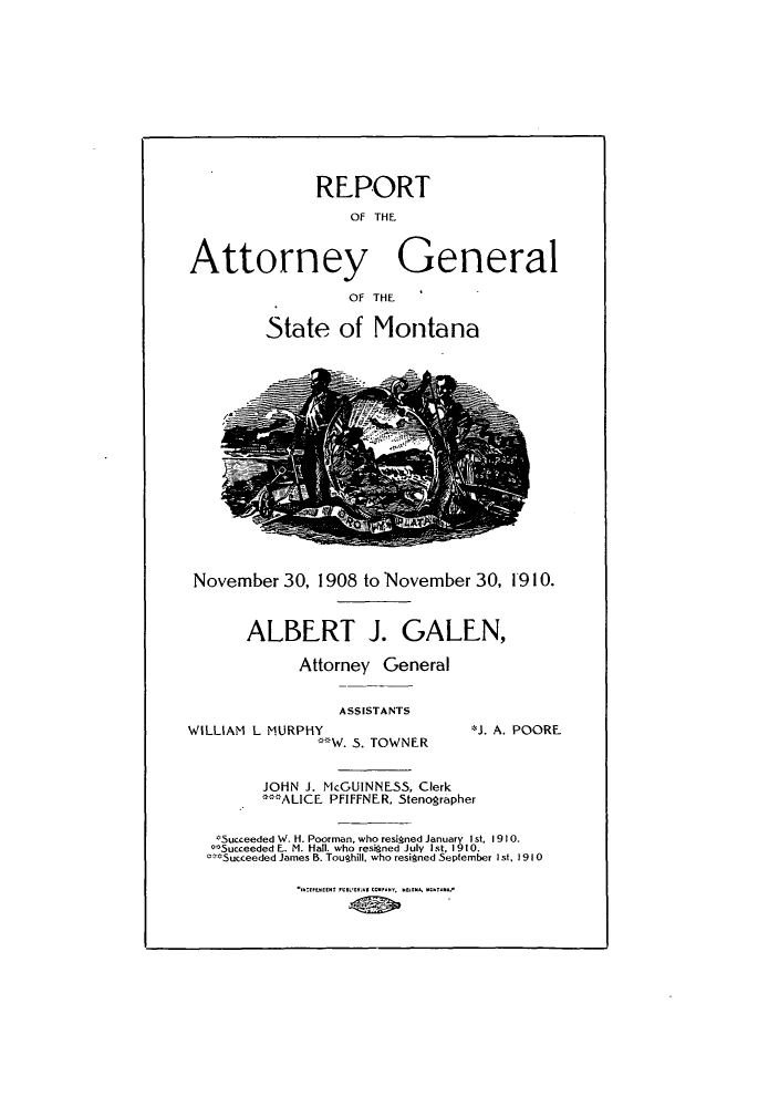 handle is hein.sag/sagmt0025 and id is 1 raw text is: REPORT
OF THE
Attorney General
OF THE
State of Montana

November 30, 1908 to November 30, 1910.

ALBERT J. GALEN,
Attorney General
ASSISTANTS

WILLIAM L MURPHY,
W. S. TOWNER

*J. A. POORE.

JOHN J. McGUINNESS, Clerk
' ALICE PFIFFNER, Stenographer
*Succeeded W. H. Poorman, who resigned January Ist. 1910.
*Succeeded E. M. Hall. who resigned July Ist, 1910.
coSucceeded James B. Toughill. who resigned September Ist, 1910

Ih:tU~eCN7 ?tBLtM St CCtpAtV, SU[M~.CS7A.A~


