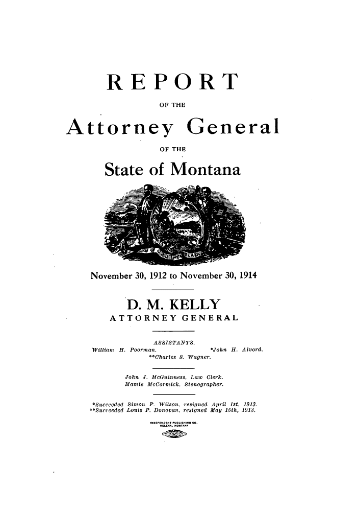 handle is hein.sag/sagmt0027 and id is 1 raw text is: REPORT
OF THE
Attorney General
OF THE

State of Montana

November 30, 1912 to November 30, 1914
D. M. KELLY
ATTORNEY GENERAL
ASSISTANTS.
William H. Poorman.                *John H. Alvord.
**Charles S. Wagner.
John J. McGuinness, Law Clerk.
Mamie McCormick, Stenographer.
*Succeeded Simon P. Wilson, resigned April 1st, 1913.
**Succeeded Louis P. Donovan. resigned May 15th, 1913.
HELENA, MONTANA


