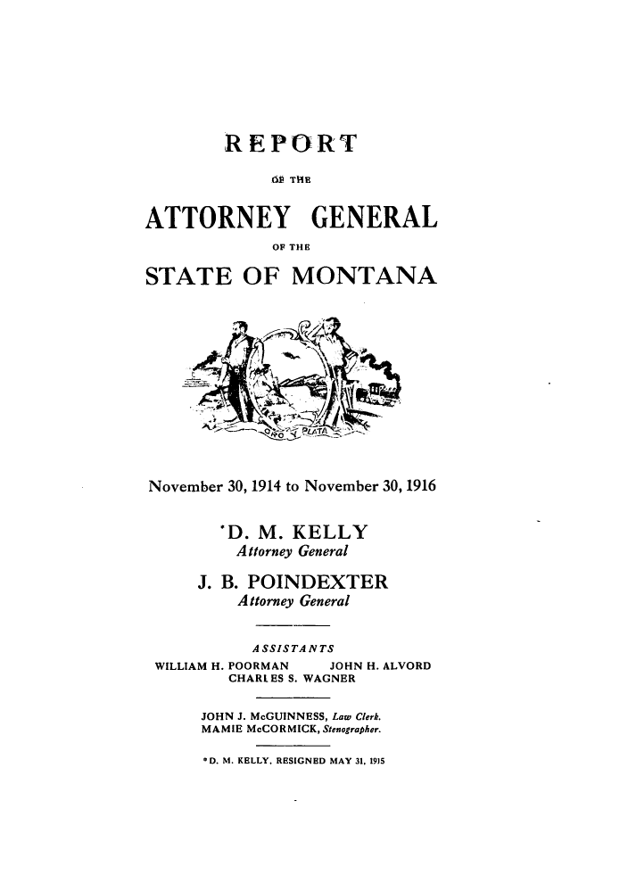 handle is hein.sag/sagmt0028 and id is 1 raw text is: REPORT
dt TH~E
ATTORNEY GENERAL
OF THE
STATE OF MONTANA
ado
November 30, 1914 to November 30, 1916
*D. M. KELLY
Attorney General
J. B. POINDEXTER
Attorney General
ASSISTANTS
WILLIAM H. POORMAN   JOHN H. ALVORD
CHARLES S. WAGNER
JOHN J. McGUINNESS, Law Clerk.
MAMIE McCORMICK, Stenographer.

*D. M. KELLY, RESIGNED MAY 31, 1915


