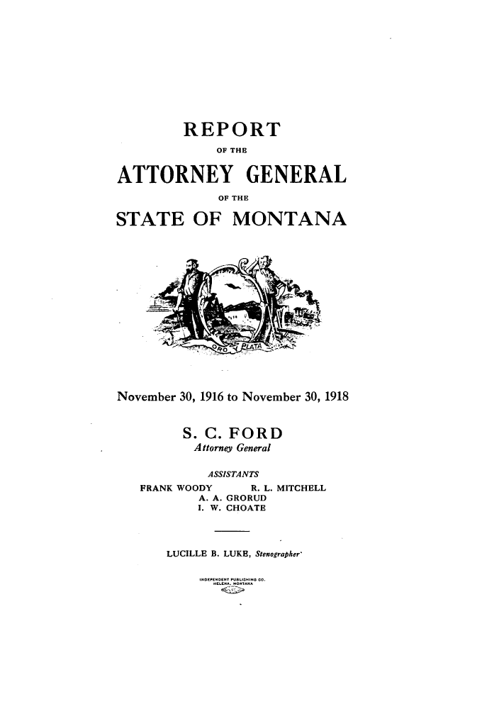 handle is hein.sag/sagmt0029 and id is 1 raw text is: REPORT
OF THE3
ATTORNEY GENERAL
OF THE
STATE OF MONTANA
November 30, 1916 to November 30, 1918
S. C. FORD
Attorney General
ASSISTANTS
FRANK WOODY        R. L. MITCHELL
A. A. GRORUD
I. W. CHOATE
LUCILLE B. LUKE, Stenographer'
INDEPENDENT PUBLISHING CO.
HELENA. MONTANA


