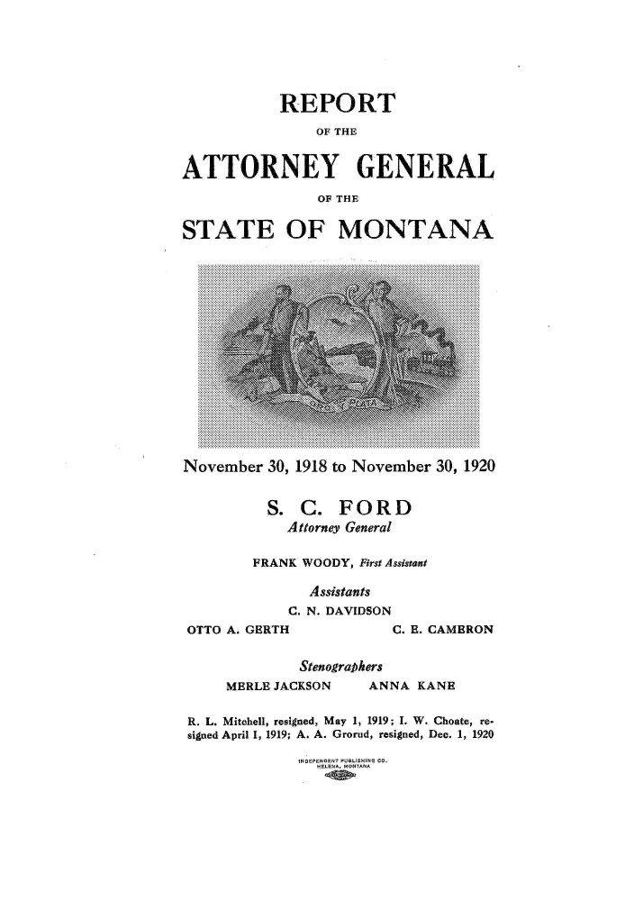 handle is hein.sag/sagmt0030 and id is 1 raw text is: REPORT
OF THE
ATTORNEY GENERAL
OF THE
STATE OF MONTANA

November 30, 1918 to November 30, 1920
S. C. FORD
Attorney General
FRANK WOODY, FirstAssistant
Assistants
C. N. DAVIDSON
OTTO A. GERTH                       C. B. CAMERON
Stenographers
MERLE JACKSON            ANNA KANE
R. L. Mitchell, resigned, May 1, 1919; 1. W. Choate, re-
signed April 1, 1919; A. A. Grorud, resigned, Dec. 1, 1920
HDEPENOENT PUGUSMING CO-
HELENA, MONTANA


