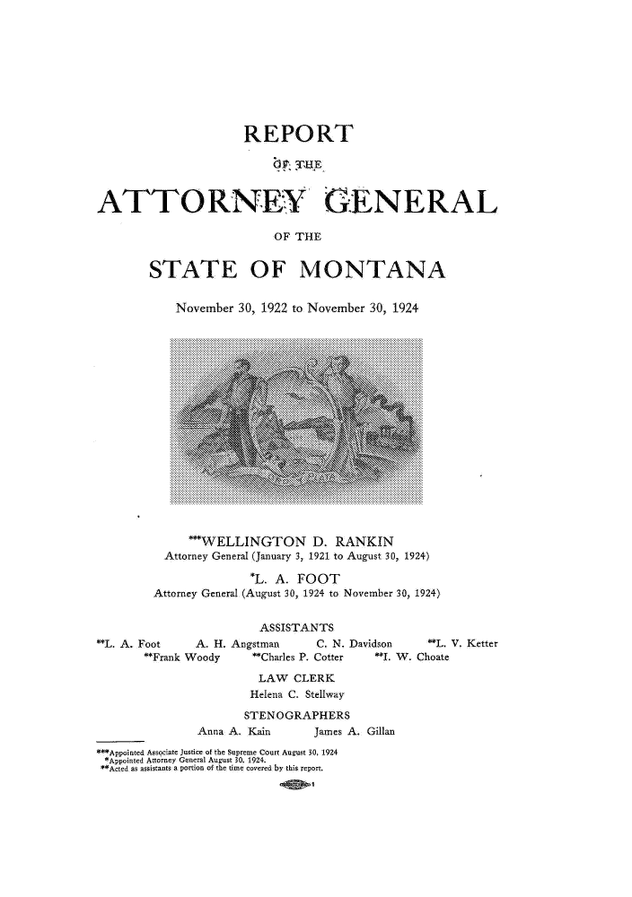 handle is hein.sag/sagmt0032 and id is 1 raw text is: REPORT
9,' TUHE
ATTORNEY GENERAL
OF THE

STATE OF MONTANA
November 30, 1922 to November 30, 1924

*'WELLINGTON D. RANKIN
Attorney General (January 3, 1921 to August 30, 1924)
*L. A. FOOT
Attorney General (August 30, 1924 to November 30, 1924)

ASSISTANTS
**L. A. Foot          A. H. Angstman              C. N. Davidson           **L. V. Ketter
Frank Woody             Charles P. Cotter         *. W. Choate
LAW CLERK
Helena C. Stellway
STENOGRAPHERS
Anna A. Kain              James A. Gillan
**Appointed Associate Justice of the Supreme Court August 30, 1924
*Appointed Attorney General August 30, 1924.
Acted as assistants a portion of the time covered by this report.


