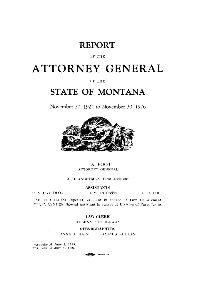 handle is hein.sag/sagmt0033 and id is 1 raw text is: REPORT
OF THE
ATTORNEY GENERAL
OF THE

STATE OF MONTANA
November 30, 1924 to November 30, 1926

L. A. FOOT
ATTORNEY GENERAL
A. H. AN(STMAN. First As.islnt

4 N. D)AVIDSON

ASSISTANTS
. W. CHOATE

*E. E. C(OLLINS. Special Assistant in charge of Law Enforement
**J. C. LYNDES, Special Assistant in charge of Division of Farm Loans
LAW CLERK
HELENA C. STELLWAY
STENOGRAPHERS
ANNA A. KAIN          JAMES A. GILLAN
*Appointed June 1, 1925.
**Appoint(l July 1, 1925.

S . It. FOOT


